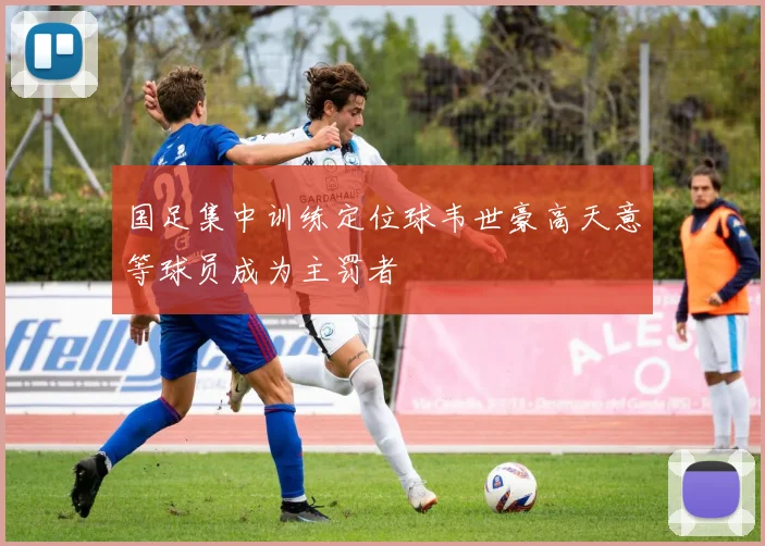国足集中训练定位球韦世豪高天意等球员成为主罚者