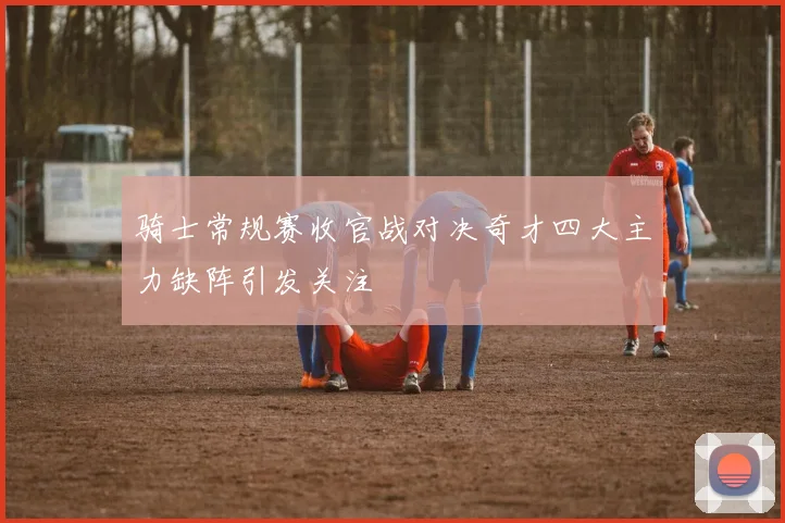 骑士常规赛收官战对决奇才四大主力缺阵引发关注