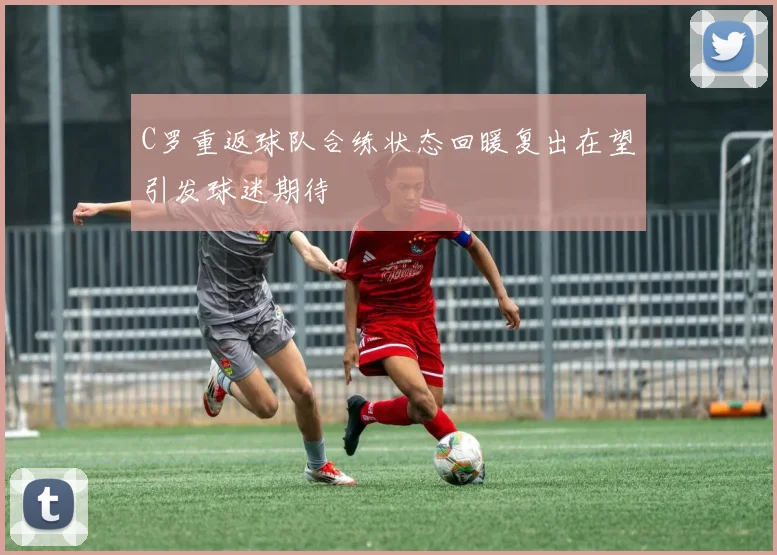 C罗重返球队合练状态回暖复出在望引发球迷期待