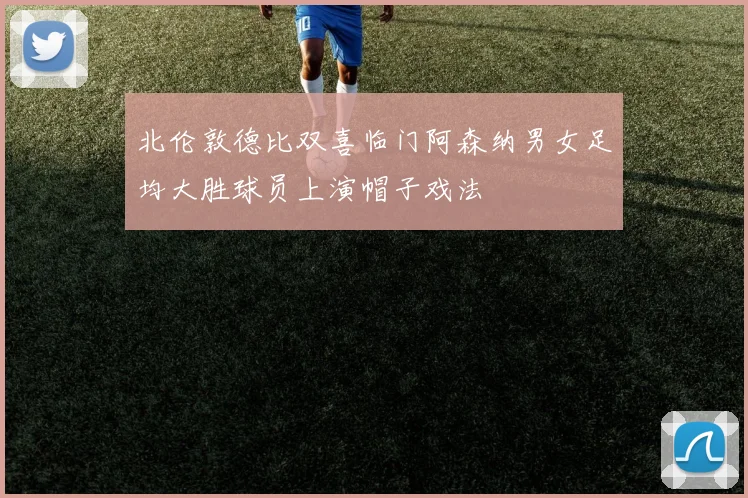 北伦敦德比双喜临门阿森纳男女足均大胜球员上演帽子戏法