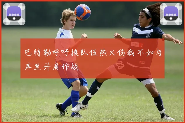 巴特勒呼吁换队伍热火伤我不如与库里并肩作战