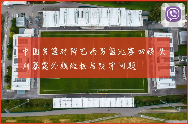 中国男篮对阵巴西男篮比赛回顾 失利暴露外线短板与防守问题