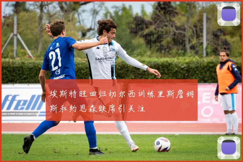 埃斯特旺回归切尔西训练里斯詹姆斯和约恩森缺席引关注