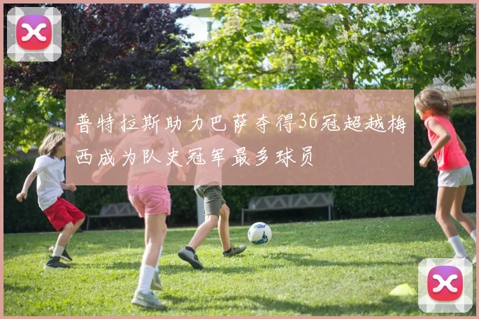 普特拉斯助力巴萨夺得36冠超越梅西成为队史冠军最多球员