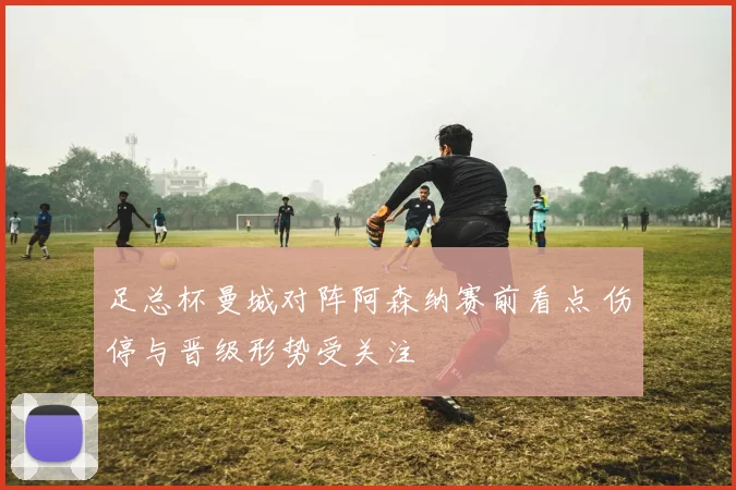 足总杯曼城对阵阿森纳赛前看点 伤停与晋级形势受关注