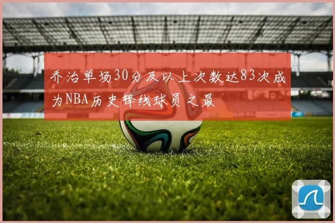 乔治单场30分及以上次数达83次成为NBA历史锋线球员之最