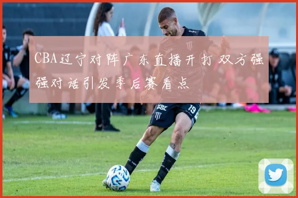 CBA辽宁对阵广东直播开打 双方强强对话引发季后赛看点