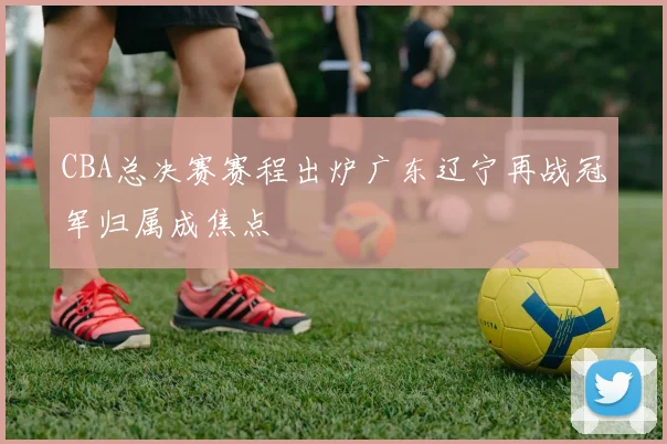 CBA总决赛赛程出炉广东辽宁再战冠军归属成焦点