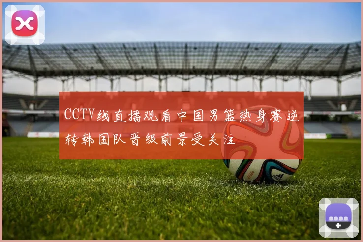 CCTV线直播观看中国男篮热身赛逆转韩国队晋级前景受关注