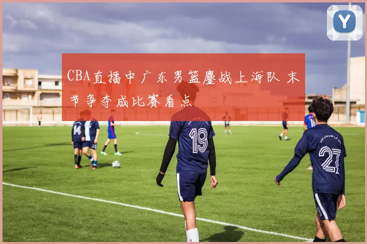 CBA直播中广东男篮鏖战上海队 末节争夺成比赛看点