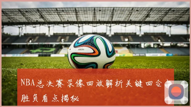 NBA总决赛录像回放解析关键回合与胜负看点揭秘