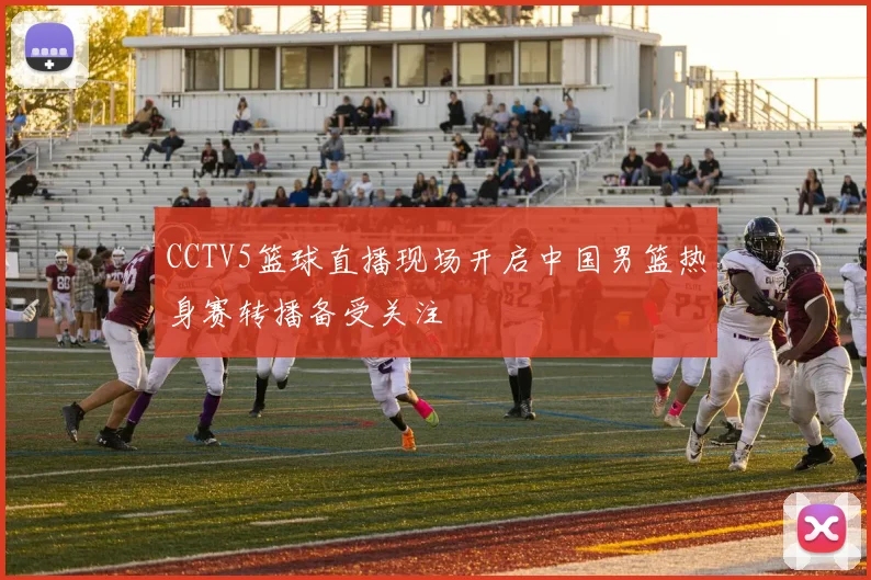 CCTV5篮球直播现场开启中国男篮热身赛转播备受关注