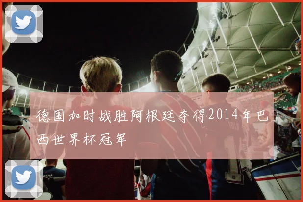 德国加时战胜阿根廷夺得2014年巴西世界杯冠军